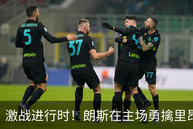 激战进行时！朗斯在主场勇擒里昂，幸福与惊险并存